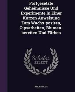 Fortgesetzte Geheimnisse Und Experimente in Einer Kurzen Anweisung Zum Wachs-Posiren, Gipsarbeiten, Blumen-Bereiten Und Farben (English, Hardcover, Anonymous)
